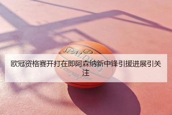 欧冠资格赛开打在即阿森纳新中锋引援进展引关注