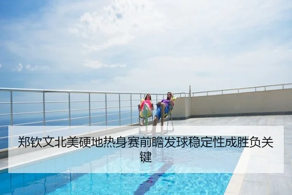 郑钦文北美硬地热身赛前瞻发球稳定性成胜负关键