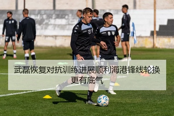 武磊恢复对抗训练进展顺利海港锋线轮换更有底气